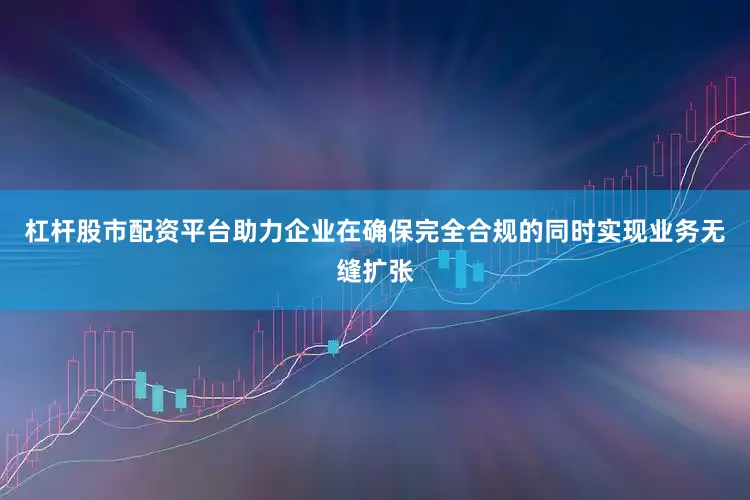 杠杆股市配资平台助力企业在确保完全合规的同时实现业务无缝扩张