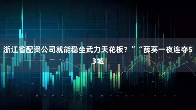 浙江省配资公司就能稳坐武力天花板？”“薛葵一夜连夺53城