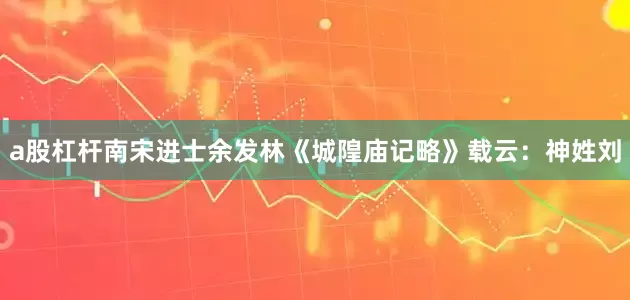 a股杠杆南宋进士余发林《城隍庙记略》载云：神姓刘